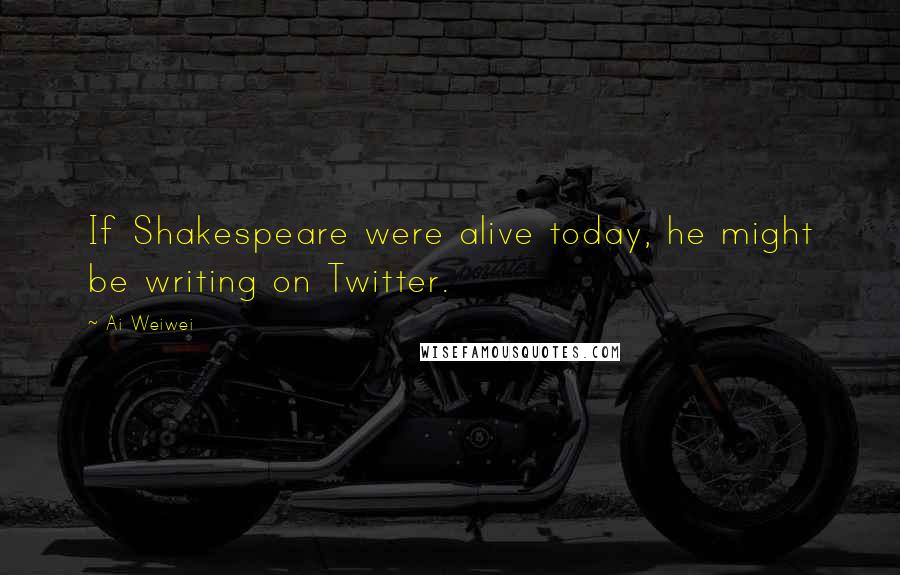 Ai Weiwei Quotes: If Shakespeare were alive today, he might be writing on Twitter.