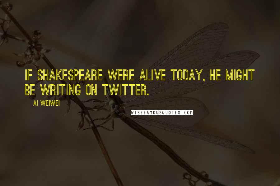 Ai Weiwei Quotes: If Shakespeare were alive today, he might be writing on Twitter.