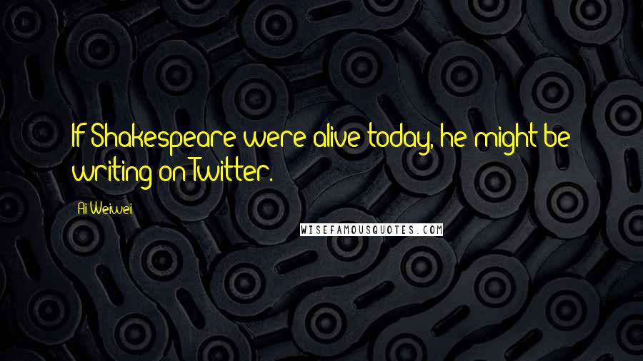 Ai Weiwei Quotes: If Shakespeare were alive today, he might be writing on Twitter.