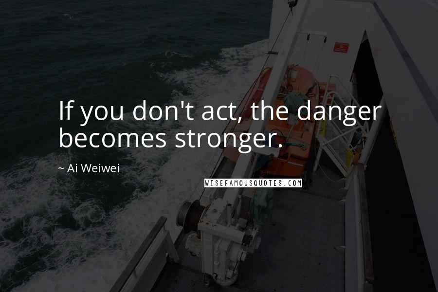 Ai Weiwei Quotes: If you don't act, the danger becomes stronger.