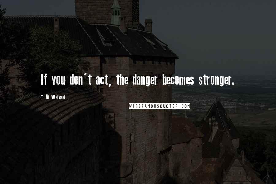 Ai Weiwei Quotes: If you don't act, the danger becomes stronger.