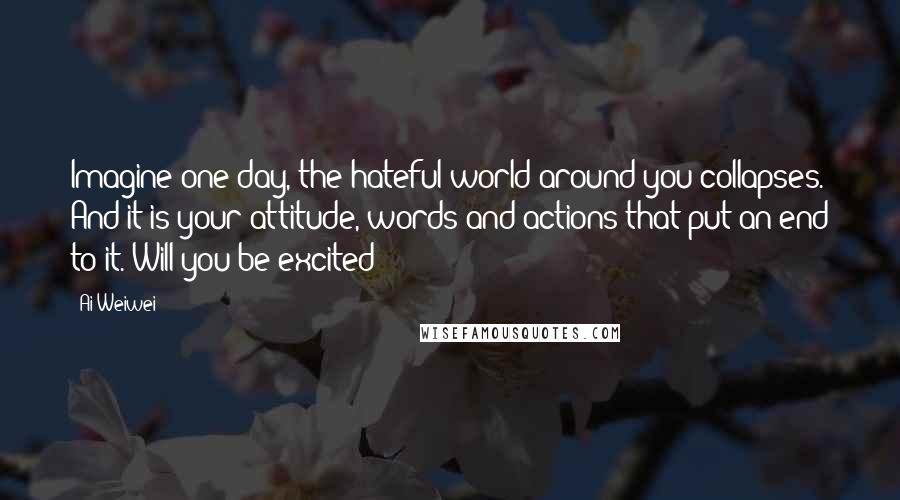 Ai Weiwei Quotes: Imagine one day, the hateful world around you collapses. And it is your attitude, words and actions that put an end to it. Will you be excited?