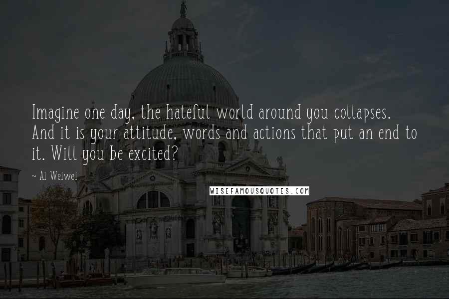 Ai Weiwei Quotes: Imagine one day, the hateful world around you collapses. And it is your attitude, words and actions that put an end to it. Will you be excited?