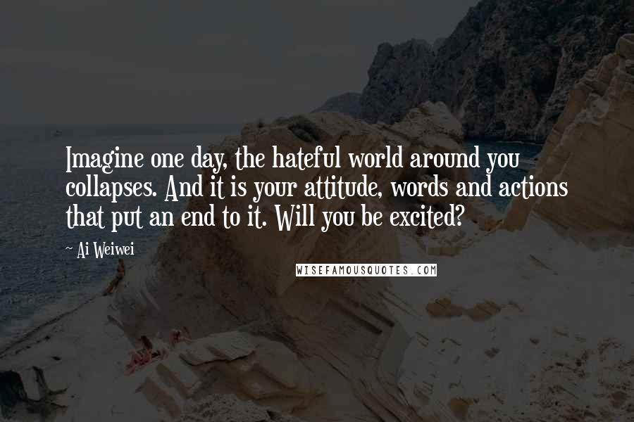 Ai Weiwei Quotes: Imagine one day, the hateful world around you collapses. And it is your attitude, words and actions that put an end to it. Will you be excited?