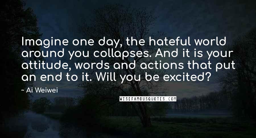 Ai Weiwei Quotes: Imagine one day, the hateful world around you collapses. And it is your attitude, words and actions that put an end to it. Will you be excited?