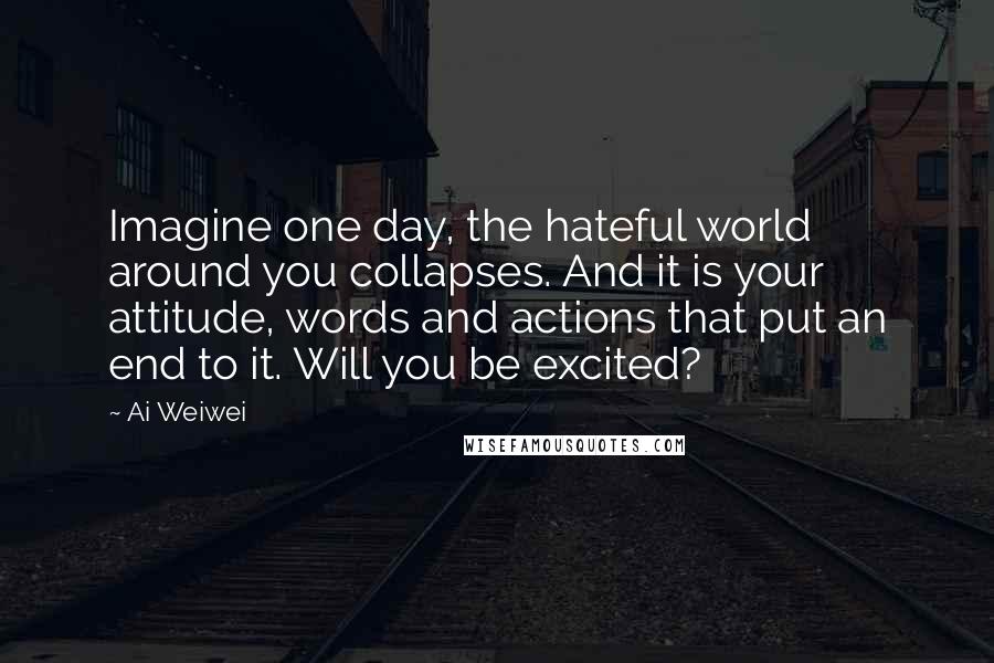 Ai Weiwei Quotes: Imagine one day, the hateful world around you collapses. And it is your attitude, words and actions that put an end to it. Will you be excited?