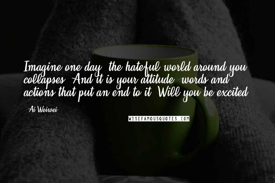 Ai Weiwei Quotes: Imagine one day, the hateful world around you collapses. And it is your attitude, words and actions that put an end to it. Will you be excited?