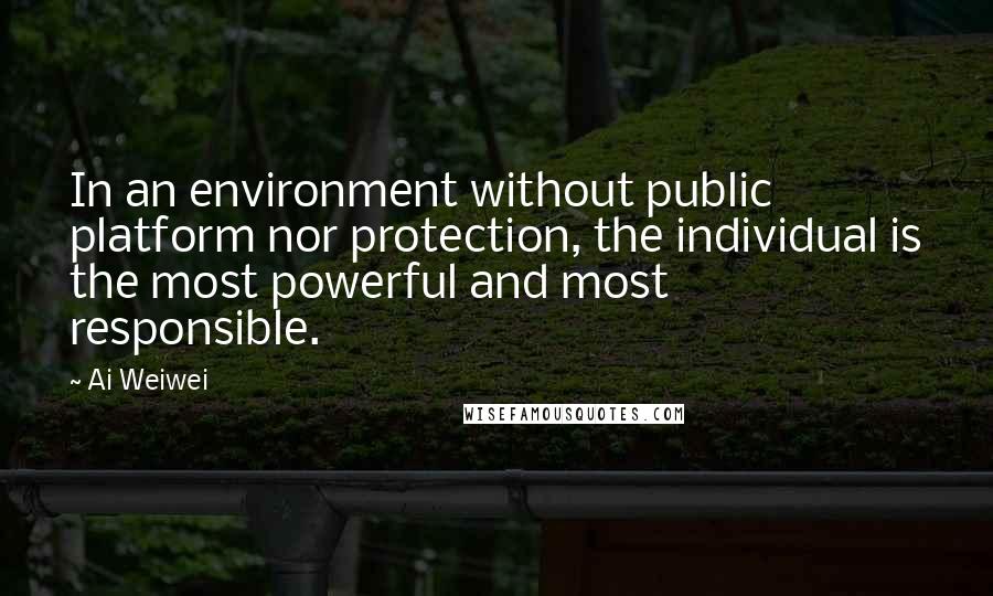 Ai Weiwei Quotes: In an environment without public platform nor protection, the individual is the most powerful and most responsible.