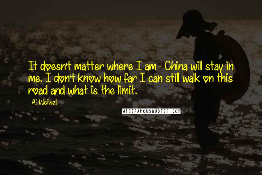 Ai Weiwei Quotes: It doesn't matter where I am - China will stay in me. I don't know how far I can still walk on this road and what is the limit.