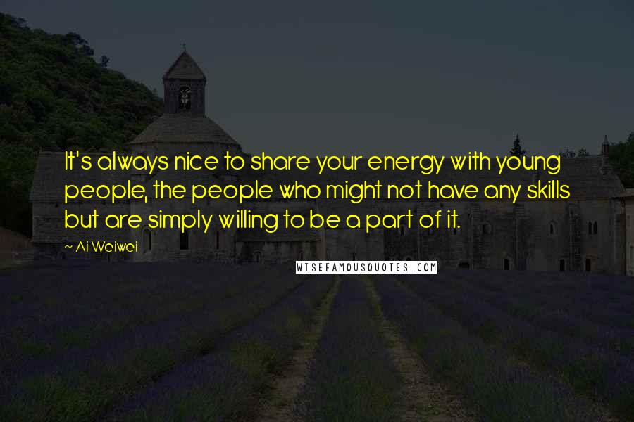 Ai Weiwei Quotes: It's always nice to share your energy with young people, the people who might not have any skills but are simply willing to be a part of it.