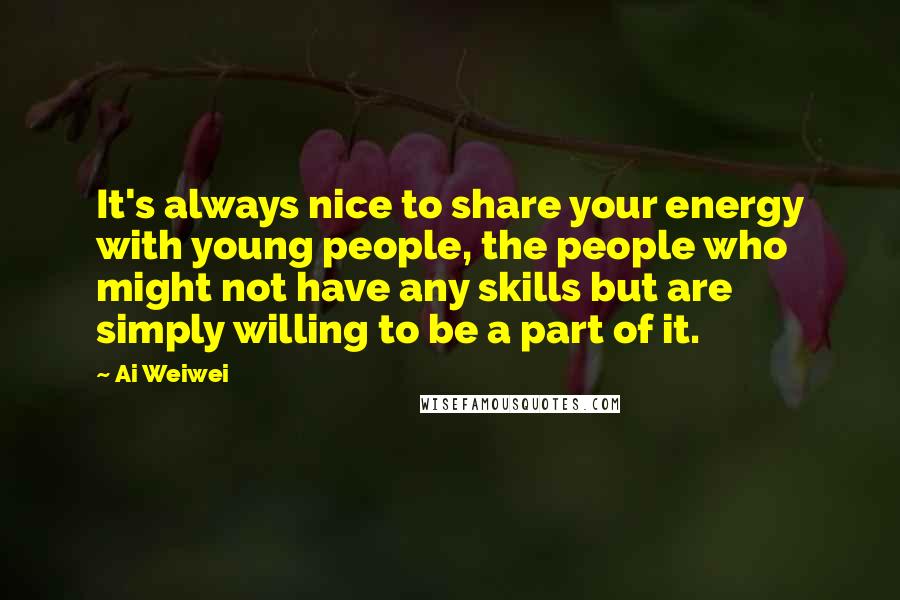 Ai Weiwei Quotes: It's always nice to share your energy with young people, the people who might not have any skills but are simply willing to be a part of it.