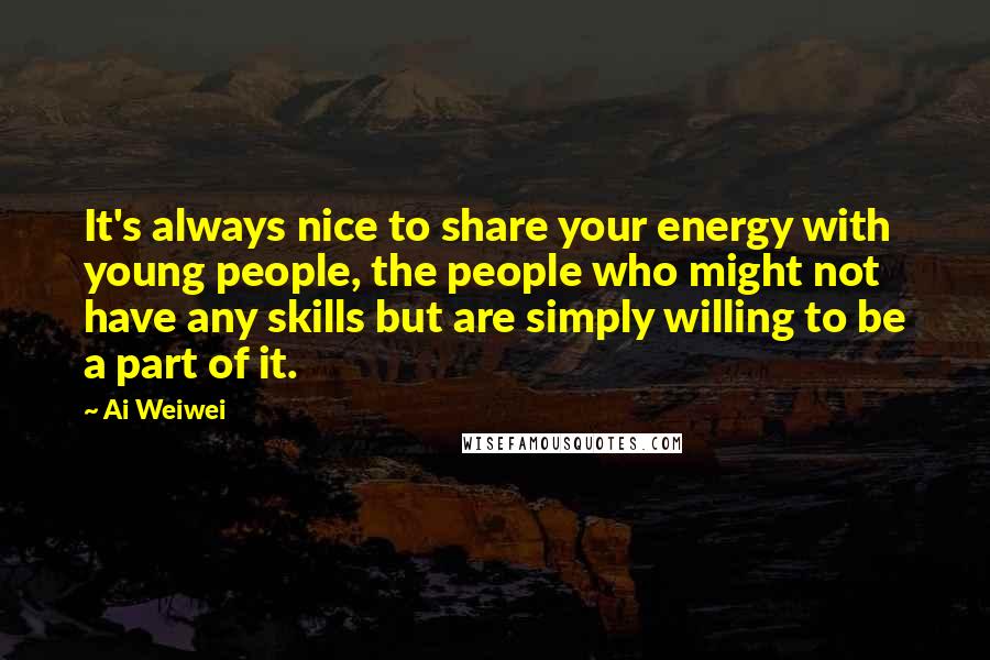 Ai Weiwei Quotes: It's always nice to share your energy with young people, the people who might not have any skills but are simply willing to be a part of it.