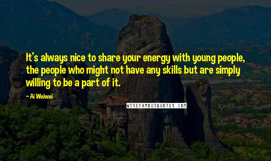 Ai Weiwei Quotes: It's always nice to share your energy with young people, the people who might not have any skills but are simply willing to be a part of it.