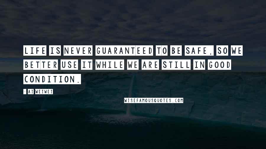 Ai Weiwei Quotes: Life is never guaranteed to be safe, so we better use it while we are still in good condition.