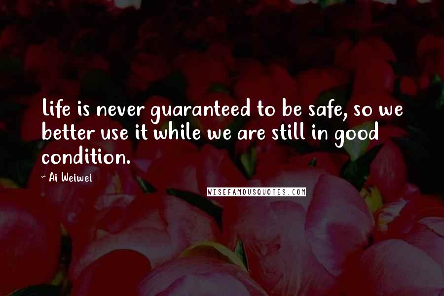 Ai Weiwei Quotes: Life is never guaranteed to be safe, so we better use it while we are still in good condition.
