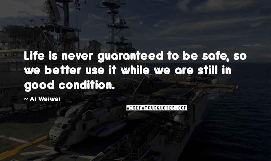 Ai Weiwei Quotes: Life is never guaranteed to be safe, so we better use it while we are still in good condition.