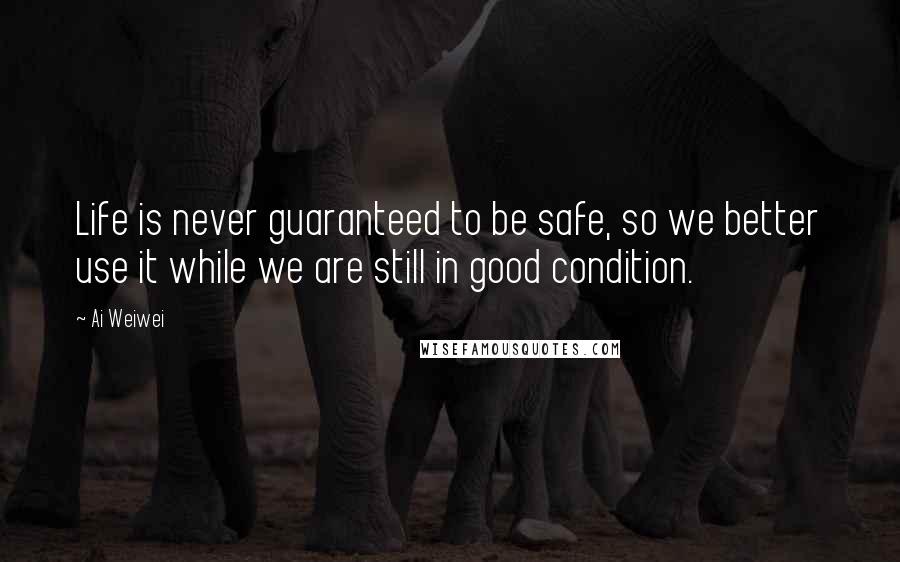 Ai Weiwei Quotes: Life is never guaranteed to be safe, so we better use it while we are still in good condition.