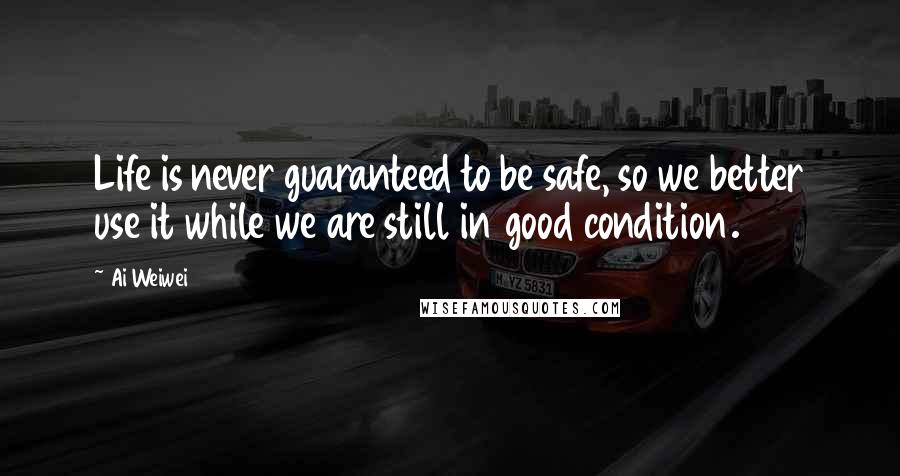 Ai Weiwei Quotes: Life is never guaranteed to be safe, so we better use it while we are still in good condition.