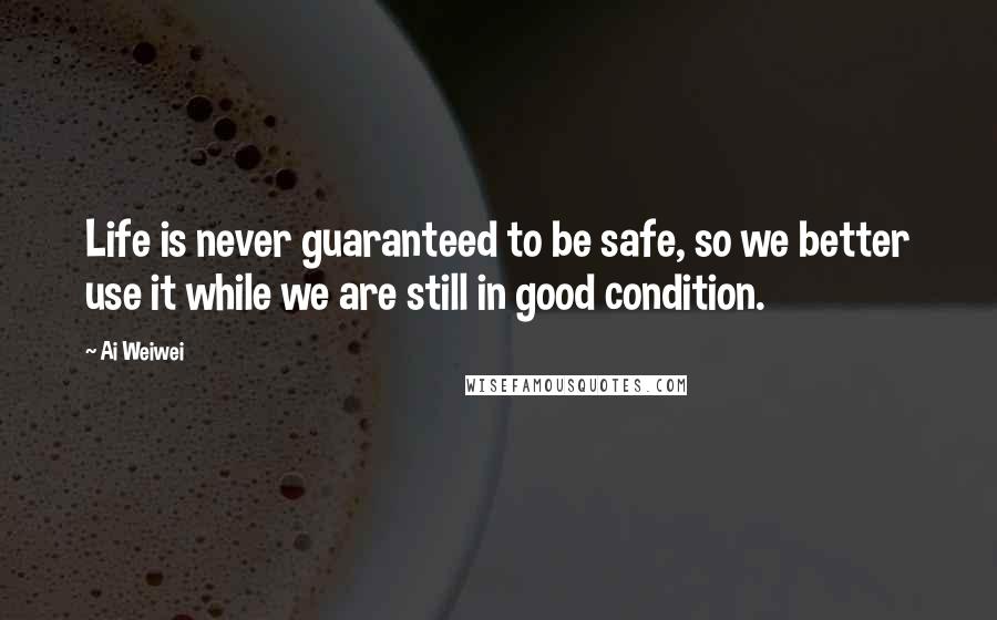 Ai Weiwei Quotes: Life is never guaranteed to be safe, so we better use it while we are still in good condition.