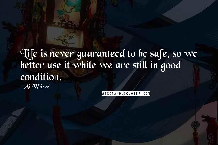 Ai Weiwei Quotes: Life is never guaranteed to be safe, so we better use it while we are still in good condition.