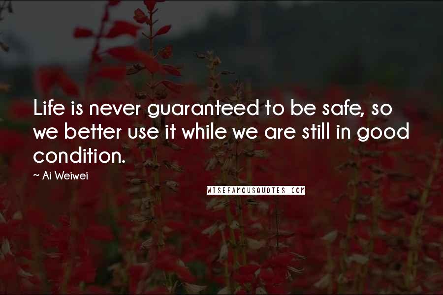 Ai Weiwei Quotes: Life is never guaranteed to be safe, so we better use it while we are still in good condition.