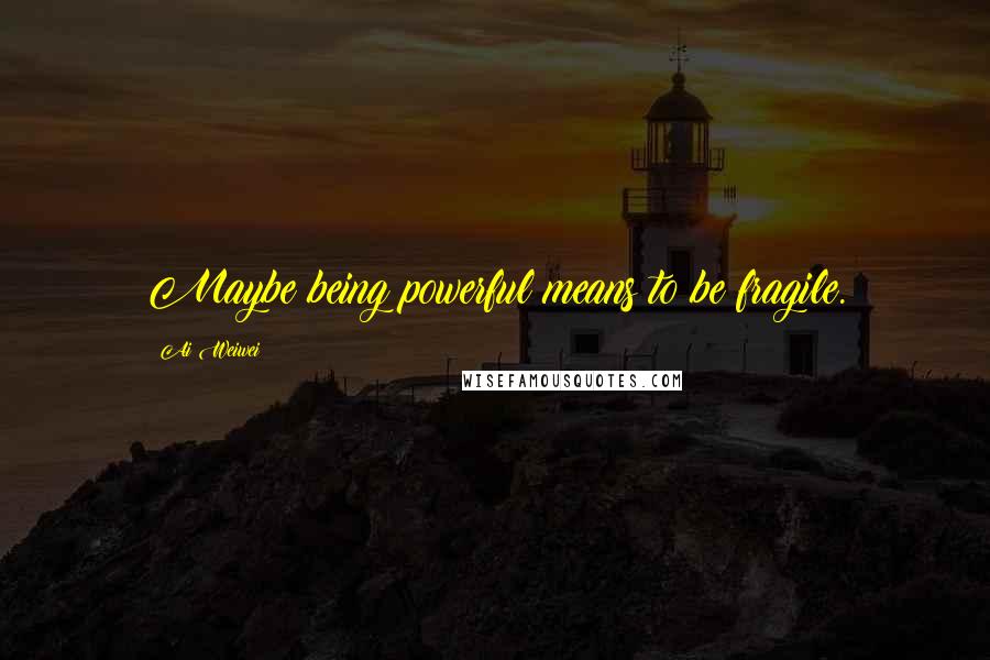 Ai Weiwei Quotes: Maybe being powerful means to be fragile.