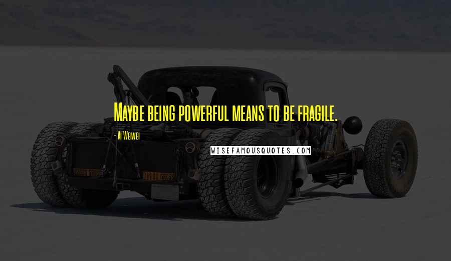 Ai Weiwei Quotes: Maybe being powerful means to be fragile.