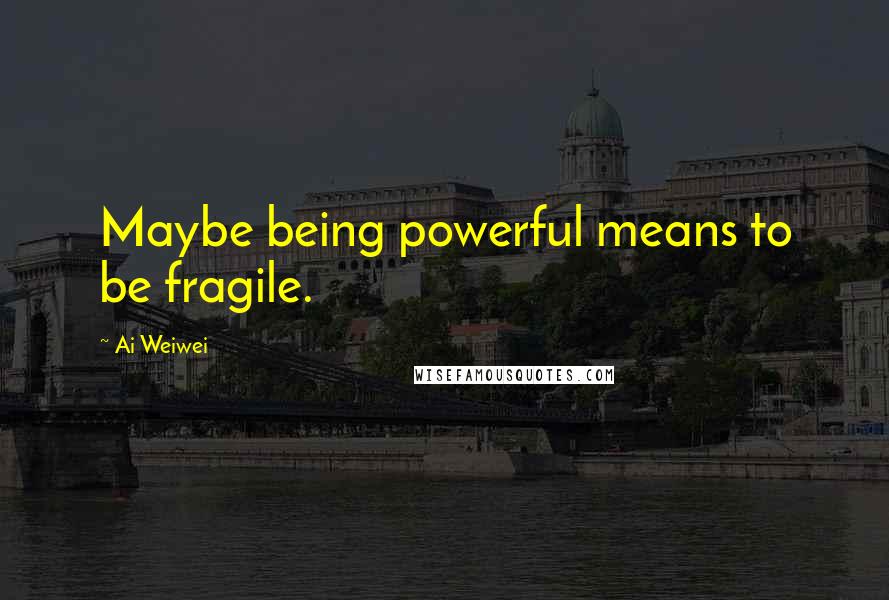 Ai Weiwei Quotes: Maybe being powerful means to be fragile.
