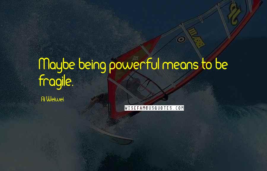 Ai Weiwei Quotes: Maybe being powerful means to be fragile.