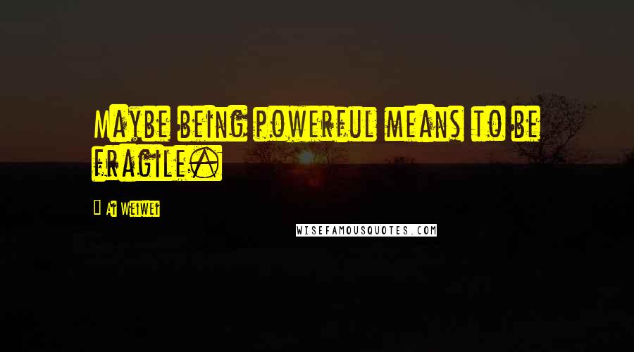 Ai Weiwei Quotes: Maybe being powerful means to be fragile.