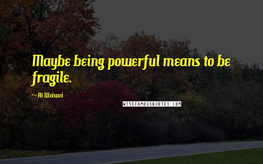 Ai Weiwei Quotes: Maybe being powerful means to be fragile.