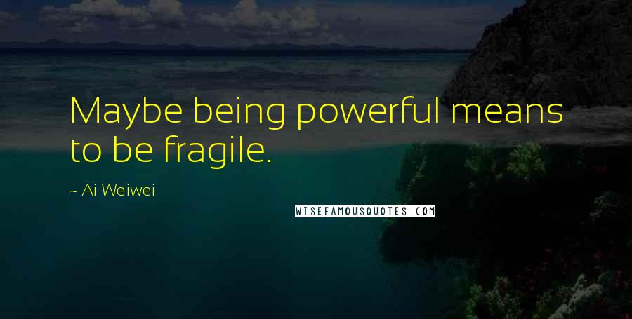Ai Weiwei Quotes: Maybe being powerful means to be fragile.