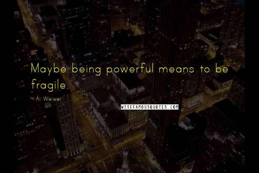 Ai Weiwei Quotes: Maybe being powerful means to be fragile.