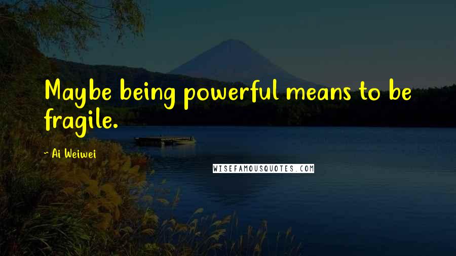 Ai Weiwei Quotes: Maybe being powerful means to be fragile.