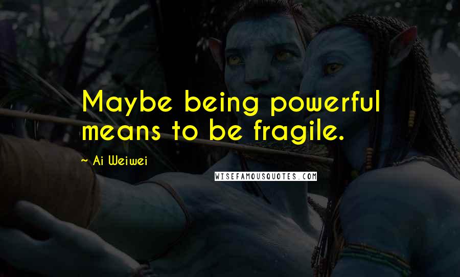 Ai Weiwei Quotes: Maybe being powerful means to be fragile.
