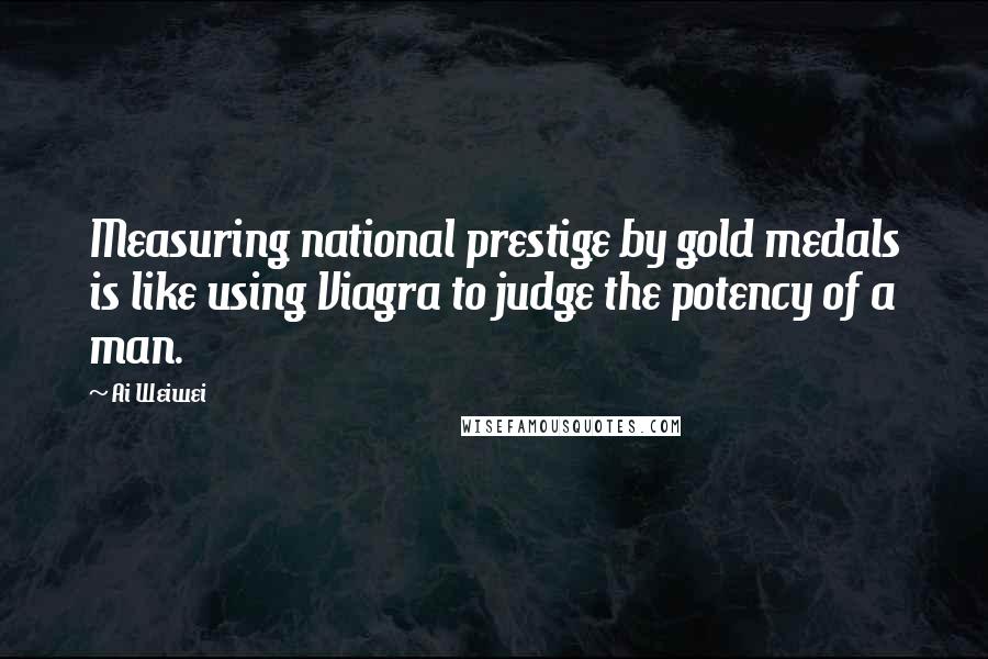 Ai Weiwei Quotes: Measuring national prestige by gold medals is like using Viagra to judge the potency of a man.
