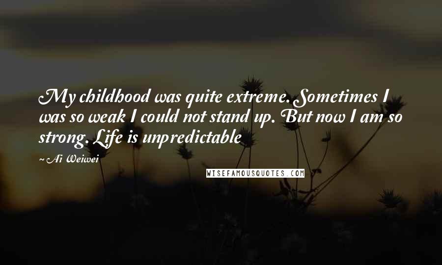 Ai Weiwei Quotes: My childhood was quite extreme. Sometimes I was so weak I could not stand up. But now I am so strong. Life is unpredictable