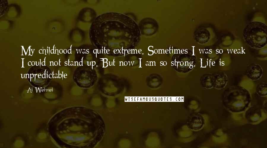 Ai Weiwei Quotes: My childhood was quite extreme. Sometimes I was so weak I could not stand up. But now I am so strong. Life is unpredictable