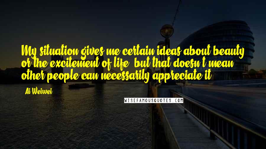 Ai Weiwei Quotes: My situation gives me certain ideas about beauty or the excitement of life, but that doesn't mean other people can necessarily appreciate it.