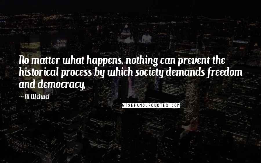 Ai Weiwei Quotes: No matter what happens, nothing can prevent the historical process by which society demands freedom and democracy,