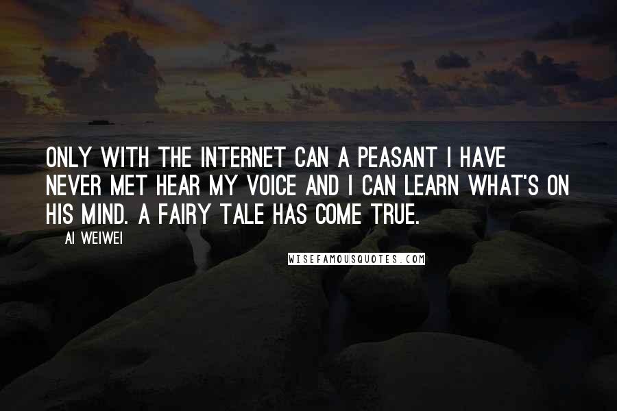 Ai Weiwei Quotes: Only with the Internet can a peasant I have never met hear my voice and I can learn what's on his mind. A fairy tale has come true.