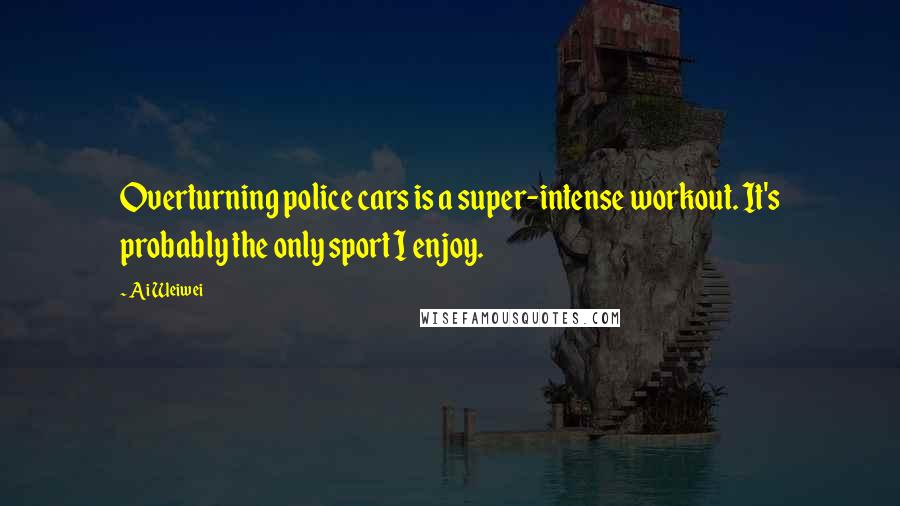 Ai Weiwei Quotes: Overturning police cars is a super-intense workout. It's probably the only sport I enjoy.