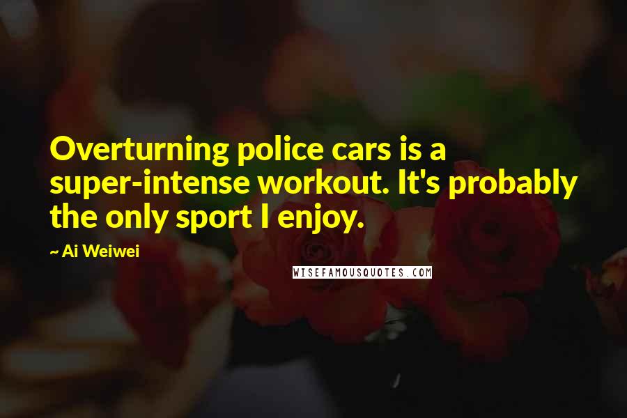 Ai Weiwei Quotes: Overturning police cars is a super-intense workout. It's probably the only sport I enjoy.