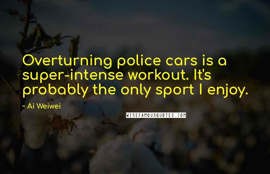Ai Weiwei Quotes: Overturning police cars is a super-intense workout. It's probably the only sport I enjoy.