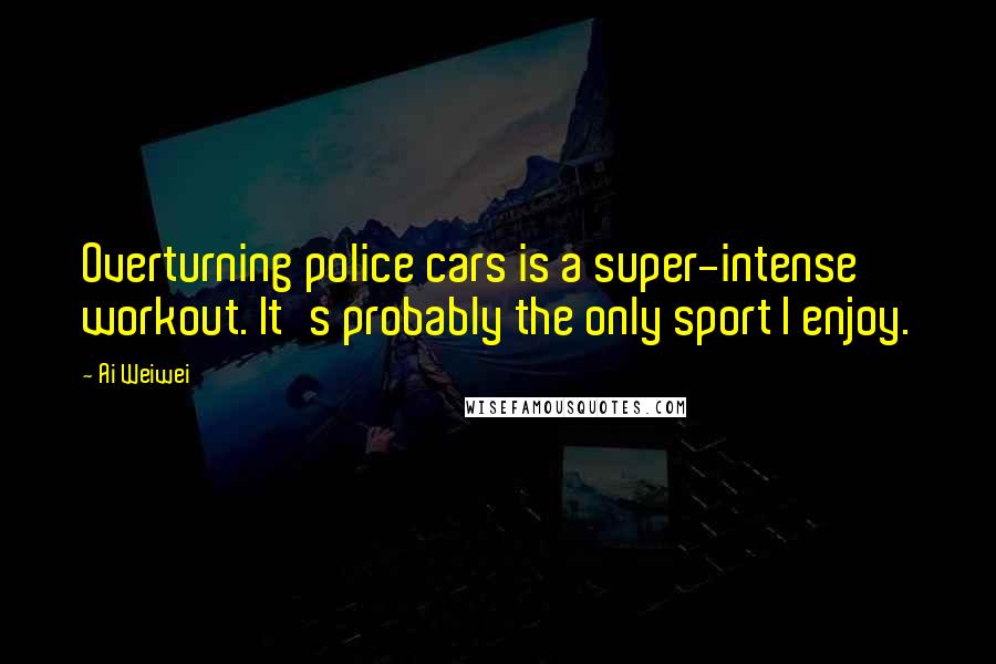 Ai Weiwei Quotes: Overturning police cars is a super-intense workout. It's probably the only sport I enjoy.