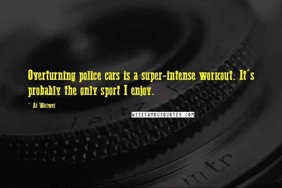 Ai Weiwei Quotes: Overturning police cars is a super-intense workout. It's probably the only sport I enjoy.