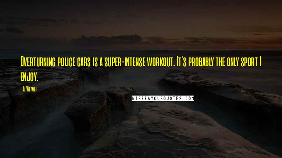 Ai Weiwei Quotes: Overturning police cars is a super-intense workout. It's probably the only sport I enjoy.