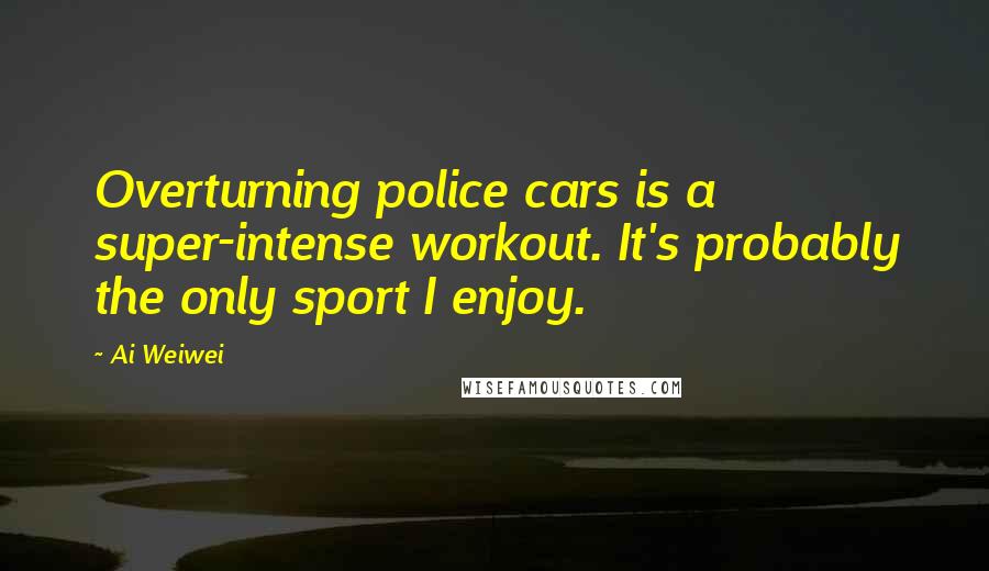 Ai Weiwei Quotes: Overturning police cars is a super-intense workout. It's probably the only sport I enjoy.