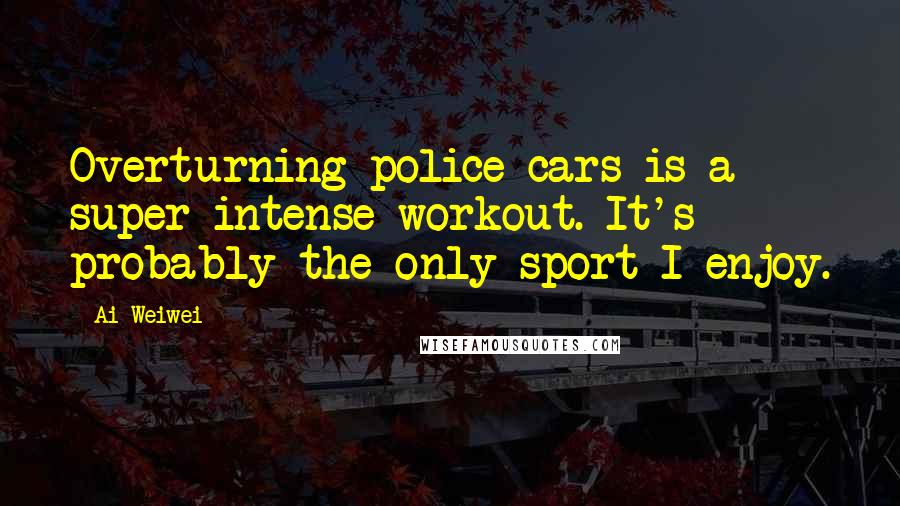 Ai Weiwei Quotes: Overturning police cars is a super-intense workout. It's probably the only sport I enjoy.