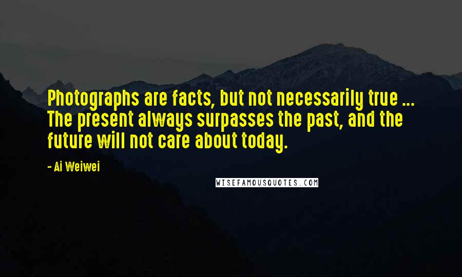 Ai Weiwei Quotes: Photographs are facts, but not necessarily true ... The present always surpasses the past, and the future will not care about today.